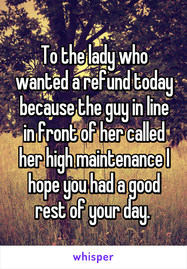 To the lady who wanted a refund today because the guy in line in front of her called her high maintenance I hope you had a good rest of your day. 