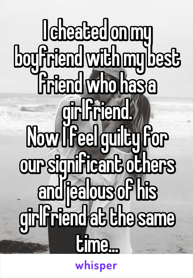 I cheated on my boyfriend with my best friend who has a girlfriend.
Now I feel guilty for our significant others and jealous of his girlfriend at the same time...
