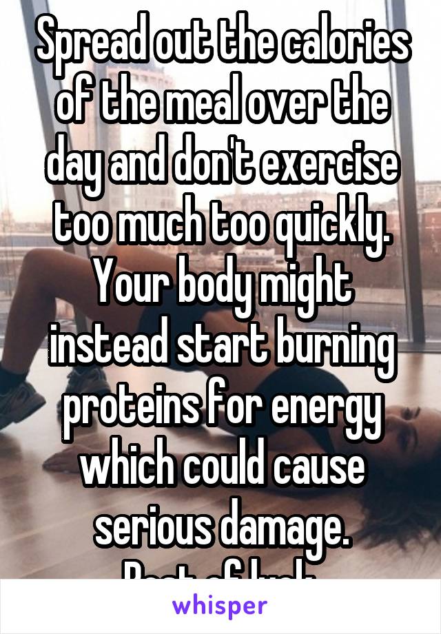 Spread out the calories of the meal over the day and don't exercise too much too quickly. Your body might instead start burning proteins for energy which could cause serious damage.
Best of luck.