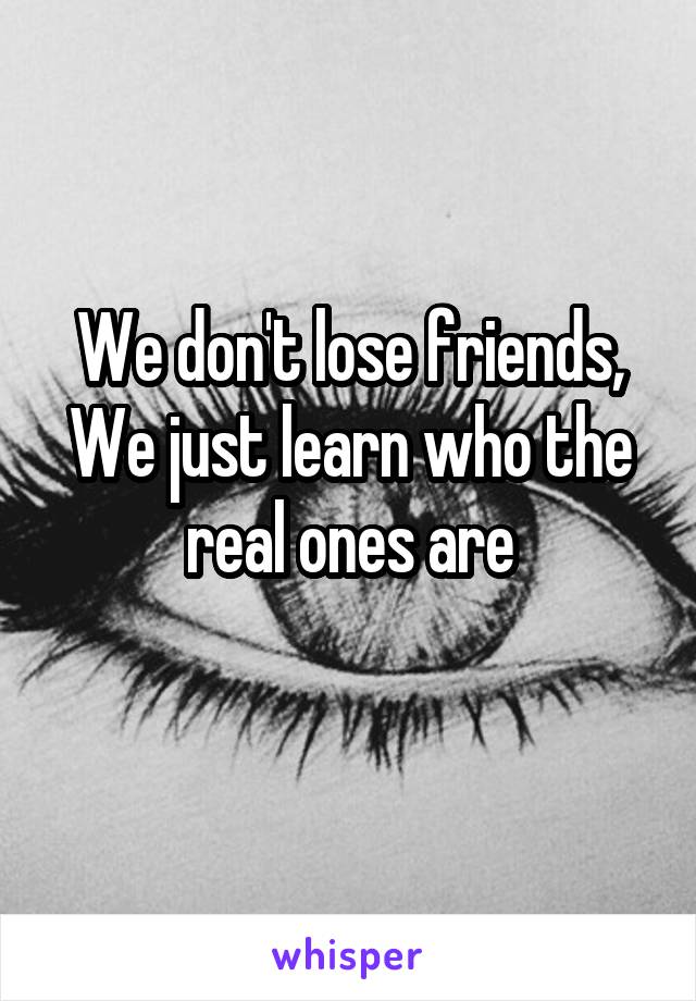 We don't lose friends,
We just learn who the real ones are
