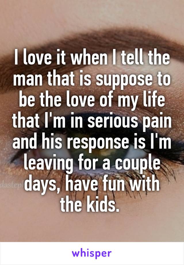 I love it when I tell the man that is suppose to be the love of my life that I'm in serious pain and his response is I'm leaving for a couple days, have fun with the kids. 