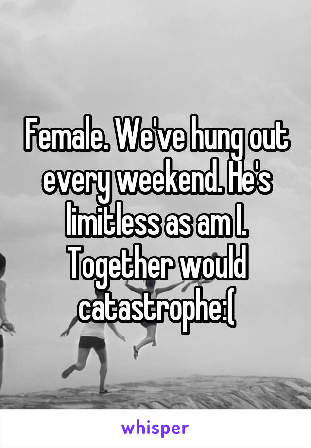 Female. We've hung out every weekend. He's limitless as am I. Together would catastrophe:(