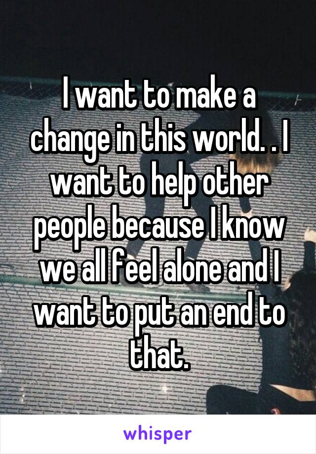 I want to make a change in this world. . I want to help other people because I know we all feel alone and I want to put an end to that.