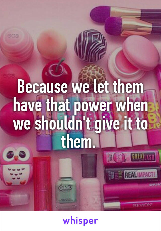 Because we let them have that power when we shouldn't give it to them. 