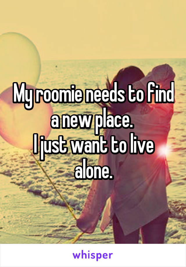My roomie needs to find a new place. 
I just want to live alone.