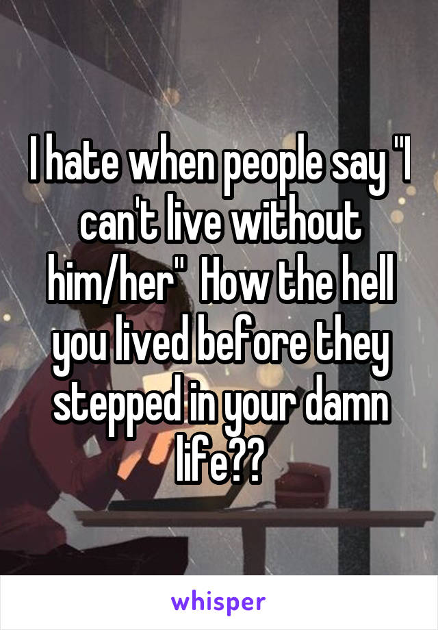 I hate when people say "I can't live without him/her"  How the hell you lived before they stepped in your damn life??