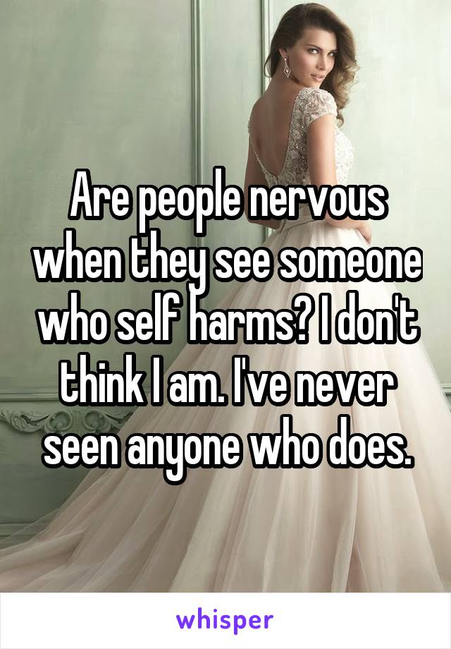 Are people nervous when they see someone who self harms? I don't think I am. I've never seen anyone who does.