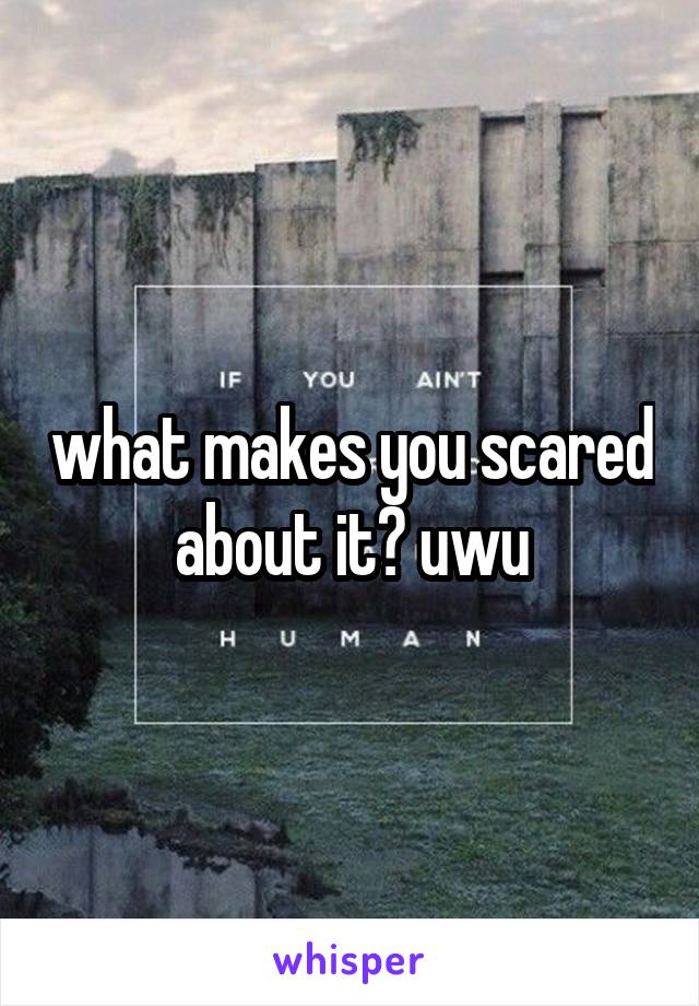 what makes you scared about it? uwu