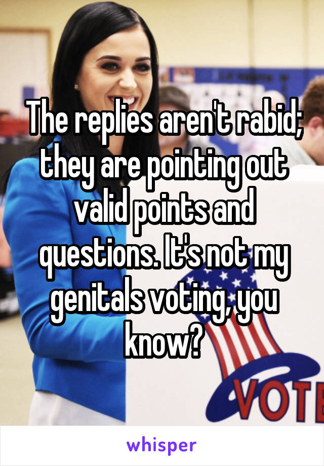 The replies aren't rabid; they are pointing out valid points and questions. It's not my genitals voting, you know?
