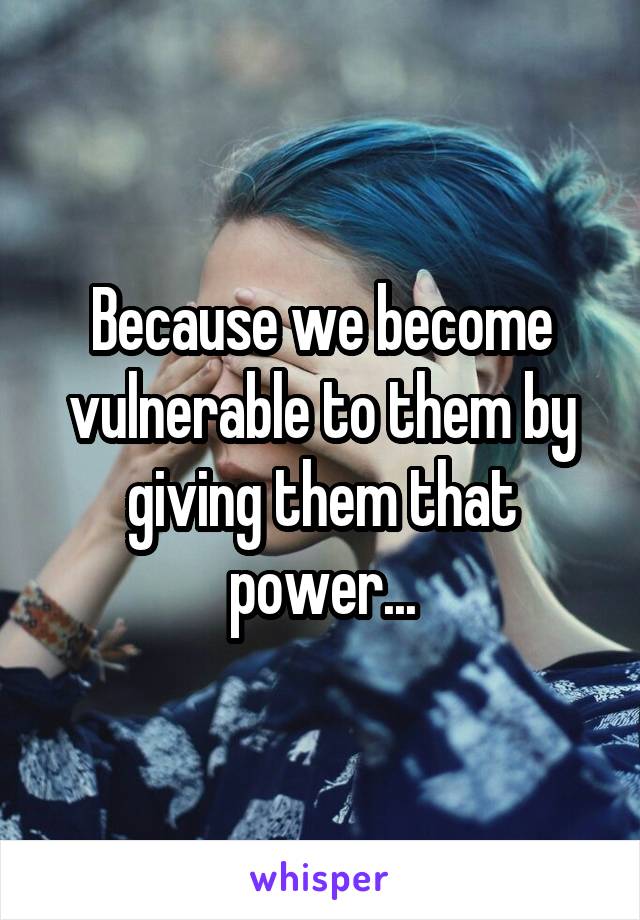 Because we become vulnerable to them by giving them that power...