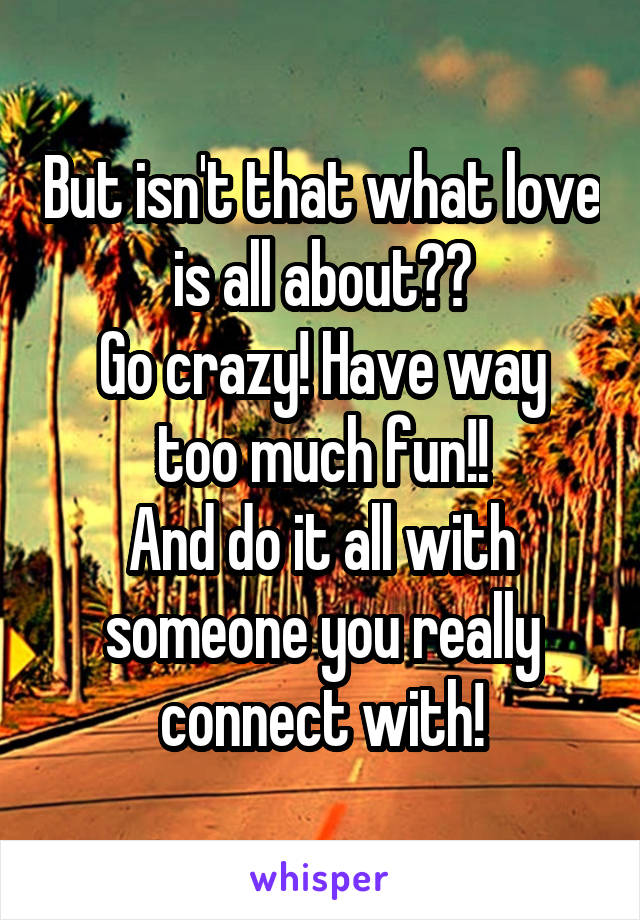 But isn't that what love is all about??
Go crazy! Have way too much fun!!
And do it all with someone you really connect with!