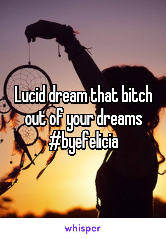 Lucid dream that bitch out of your dreams #byefelicia