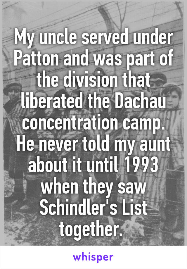 My uncle served under Patton and was part of the division that liberated the Dachau concentration camp. He never told my aunt about it until 1993 when they saw Schindler's List together. 
