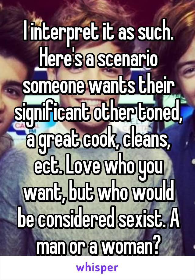 I interpret it as such. Here's a scenario someone wants their significant other toned, a great cook, cleans, ect. Love who you want, but who would be considered sexist. A man or a woman?