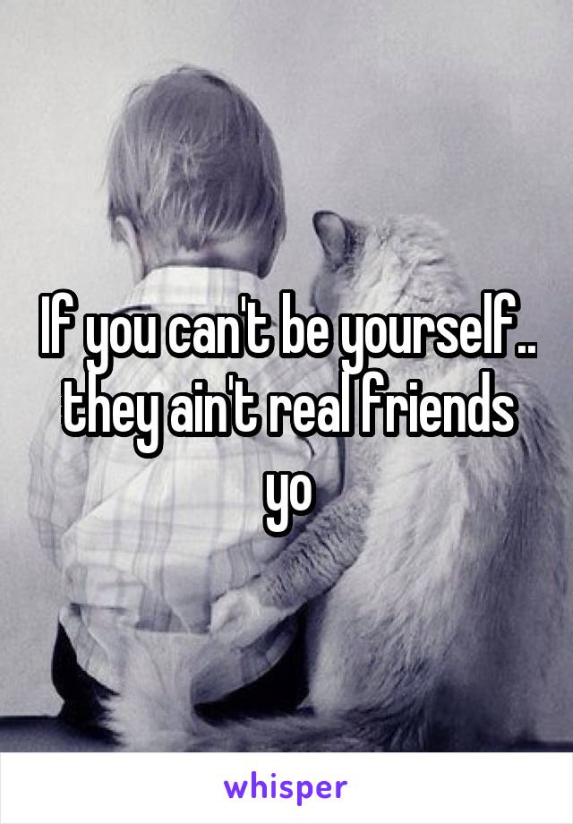 If you can't be yourself.. they ain't real friends yo