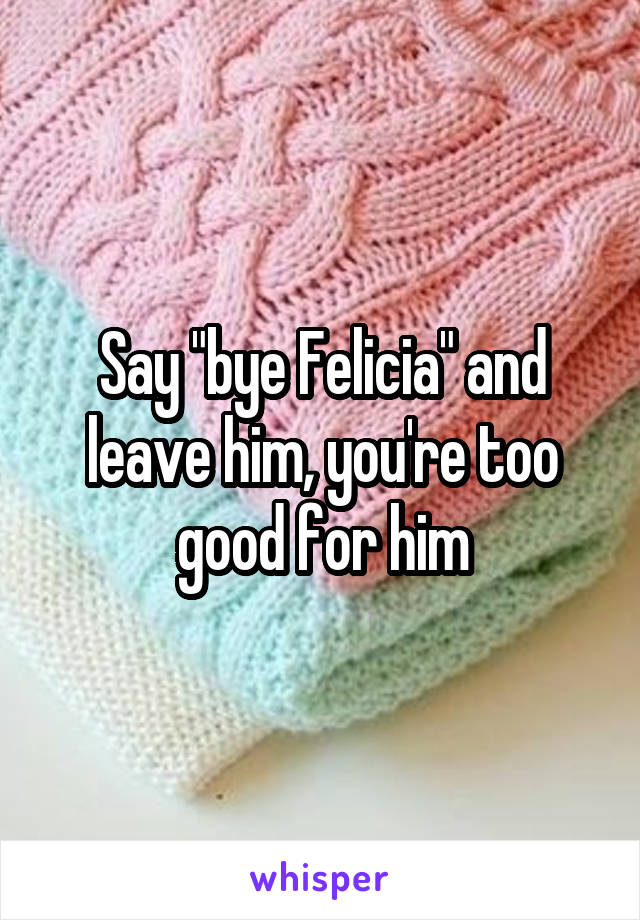 Say "bye Felicia" and leave him, you're too good for him