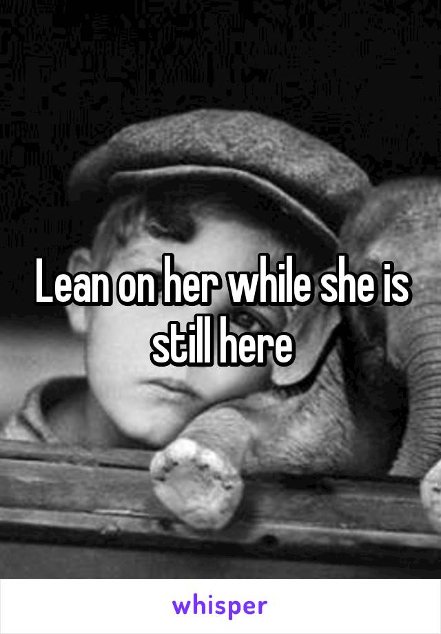Lean on her while she is still here