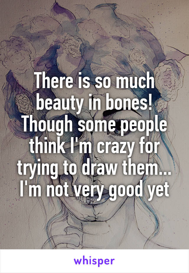 There is so much beauty in bones!
Though some people think I'm crazy for trying to draw them... I'm not very good yet