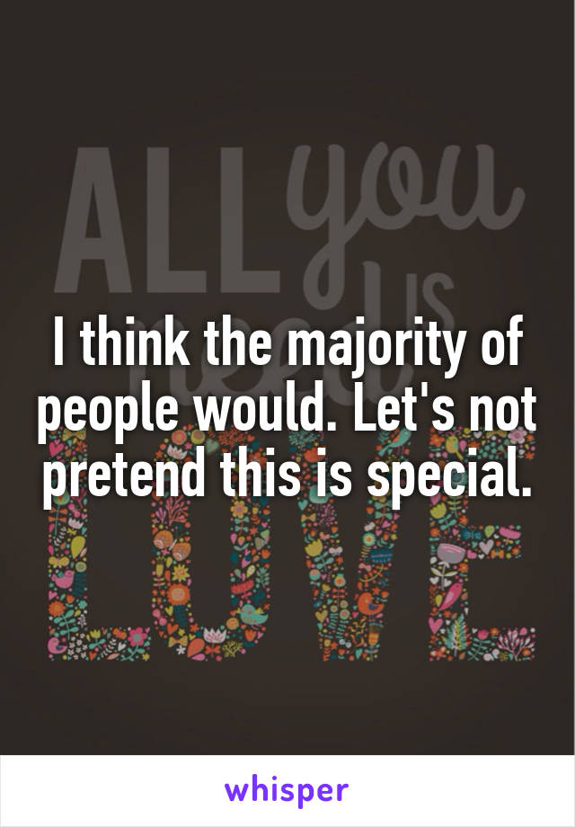 I think the majority of people would. Let's not pretend this is special.