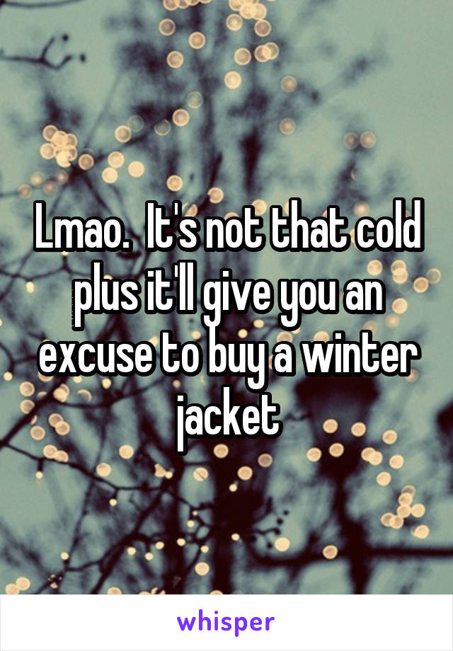 Lmao.  It's not that cold plus it'll give you an excuse to buy a winter jacket