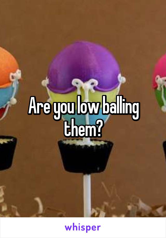 Are you low balling them?