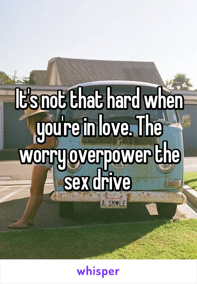 It's not that hard when you're in love. The worry overpower the sex drive 