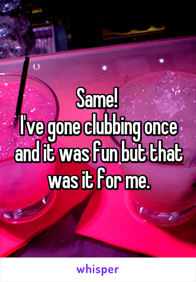 Same! 
I've gone clubbing once and it was fun but that was it for me.