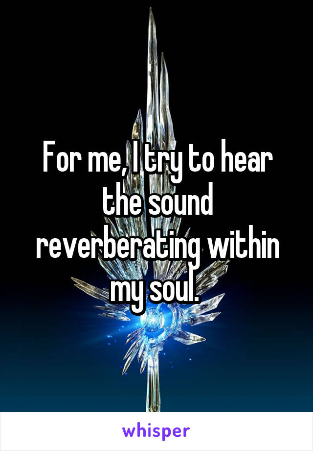 For me, I try to hear the sound reverberating within my soul. 