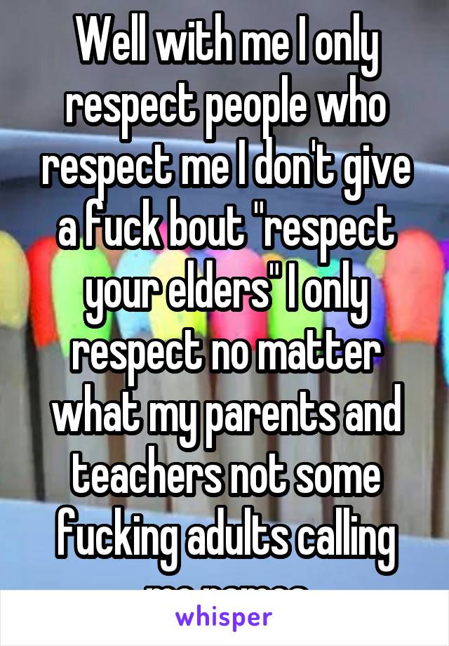 Well with me I only respect people who respect me I don't give a fuck bout "respect your elders" I only respect no matter what my parents and teachers not some fucking adults calling me names