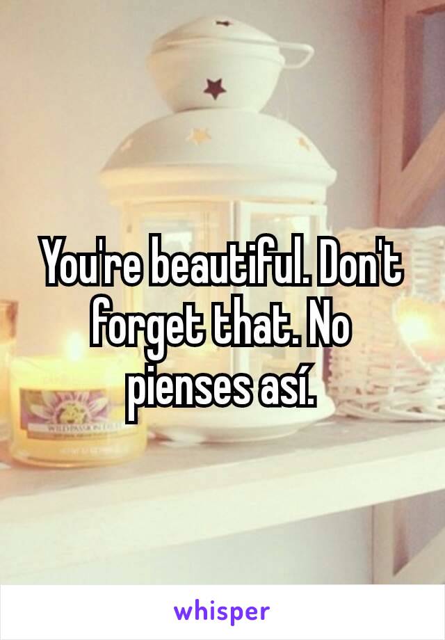 You're beautiful. Don't forget that. No pienses así.