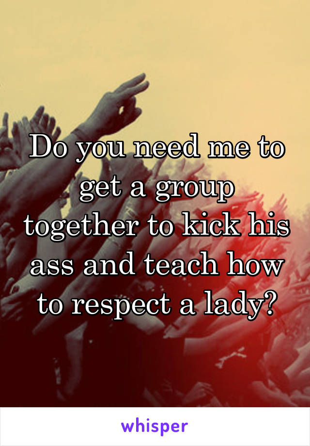 Do you need me to get a group together to kick his ass and teach how to respect a lady?