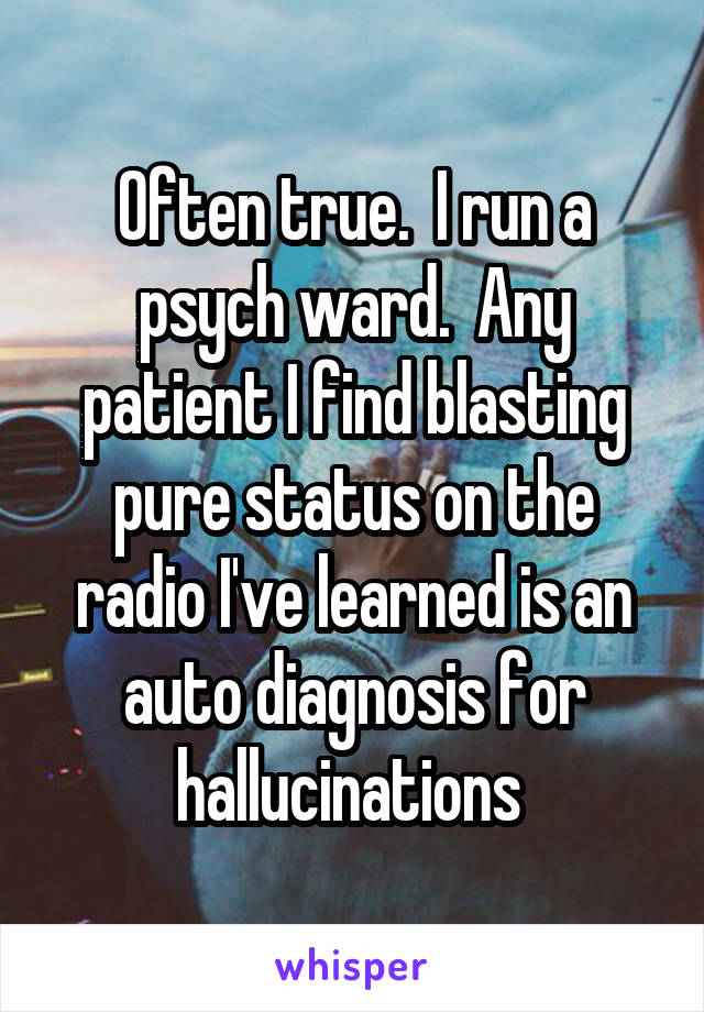 Often true.  I run a psych ward.  Any patient I find blasting pure status on the radio I've learned is an auto diagnosis for hallucinations 