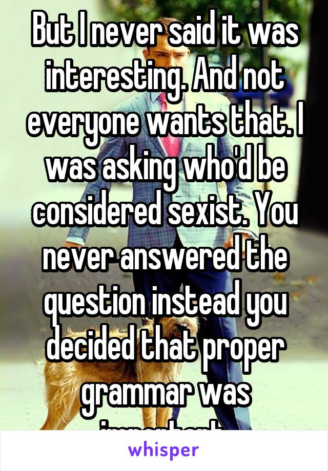 But I never said it was interesting. And not everyone wants that. I was asking who'd be considered sexist. You never answered the question instead you decided that proper grammar was important.