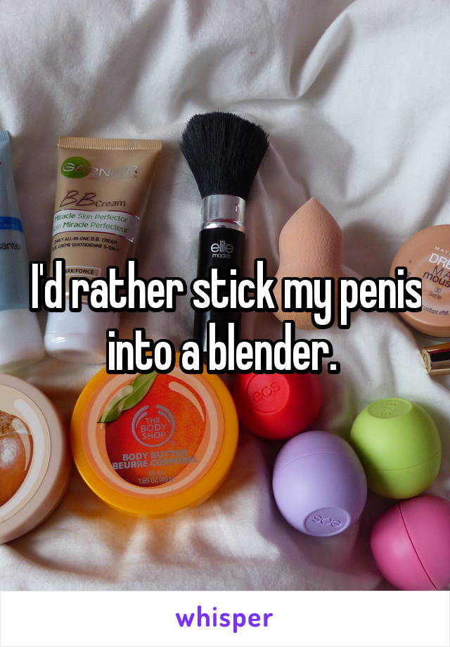 I'd rather stick my penis into a blender. 