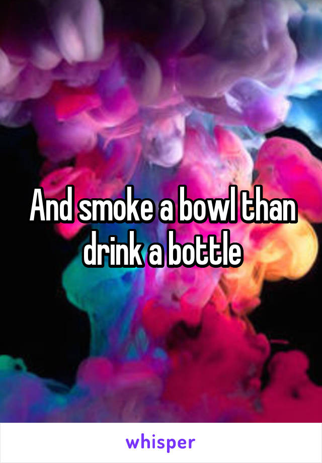 And smoke a bowl than drink a bottle