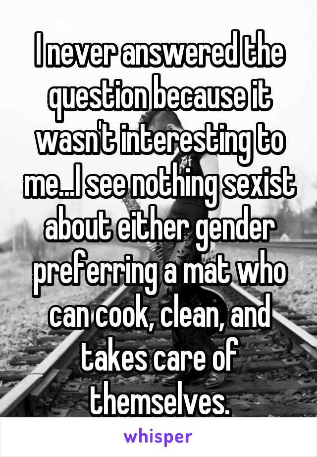 I never answered the question because it wasn't interesting to me...I see nothing sexist about either gender preferring a mat who can cook, clean, and takes care of themselves.