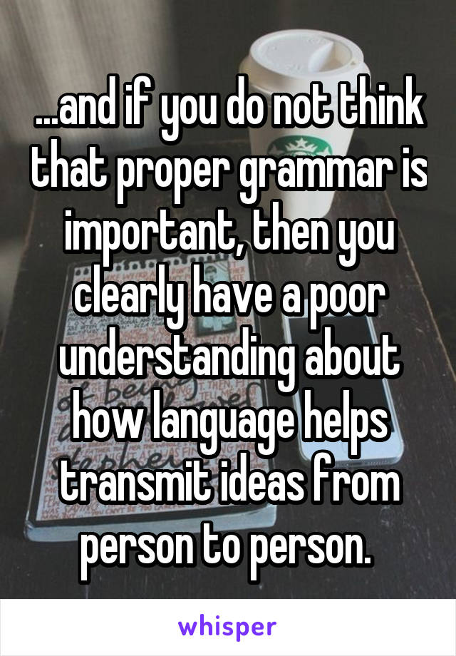 ...and if you do not think that proper grammar is important, then you clearly have a poor understanding about how language helps transmit ideas from person to person. 