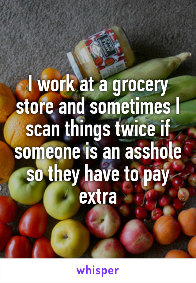 I work at a grocery store and sometimes I scan things twice if someone is an asshole so they have to pay extra
