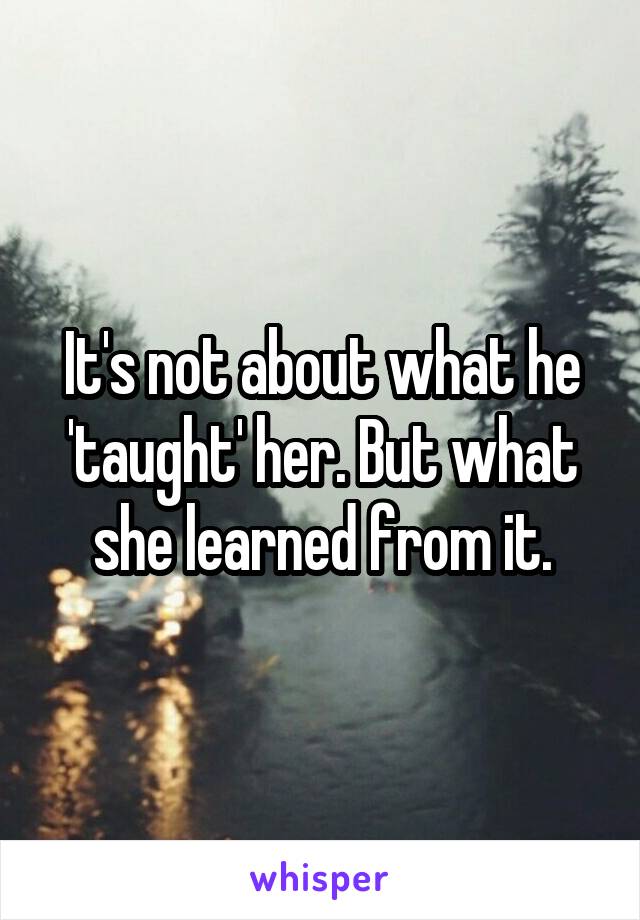 It's not about what he 'taught' her. But what she learned from it.