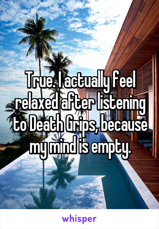 True. I actually feel relaxed after listening to Death Grips, because my mind is empty.