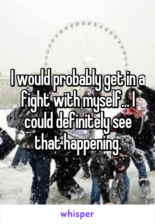 I would probably get in a fight with myself... I could definitely see that happening.