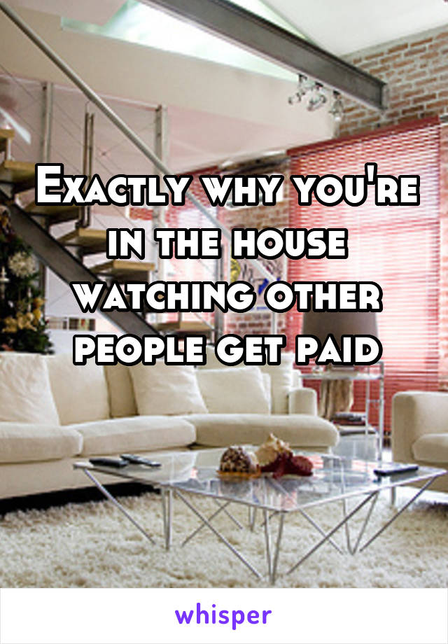 Exactly why you're in the house watching other people get paid

