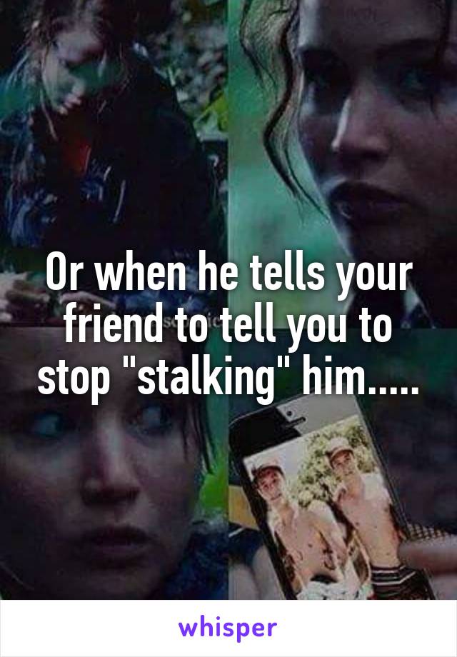 Or when he tells your friend to tell you to stop "stalking" him.....