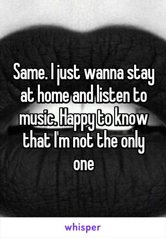 Same. I just wanna stay at home and listen to music. Happy to know that I'm not the only one