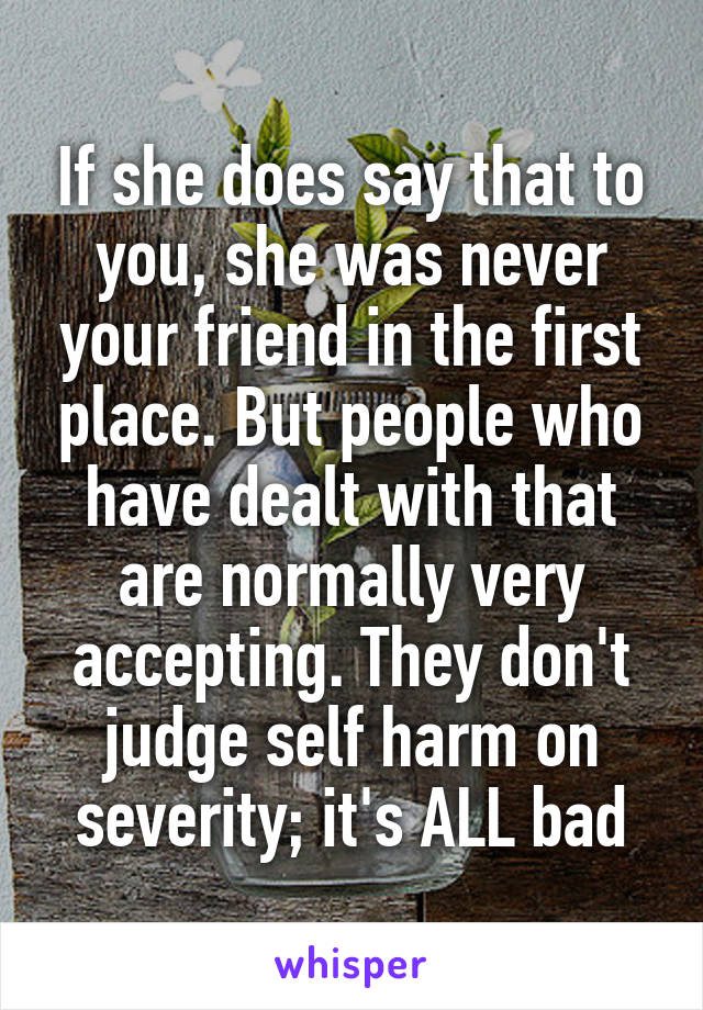 If she does say that to you, she was never your friend in the first place. But people who have dealt with that are normally very accepting. They don't judge self harm on severity; it's ALL bad