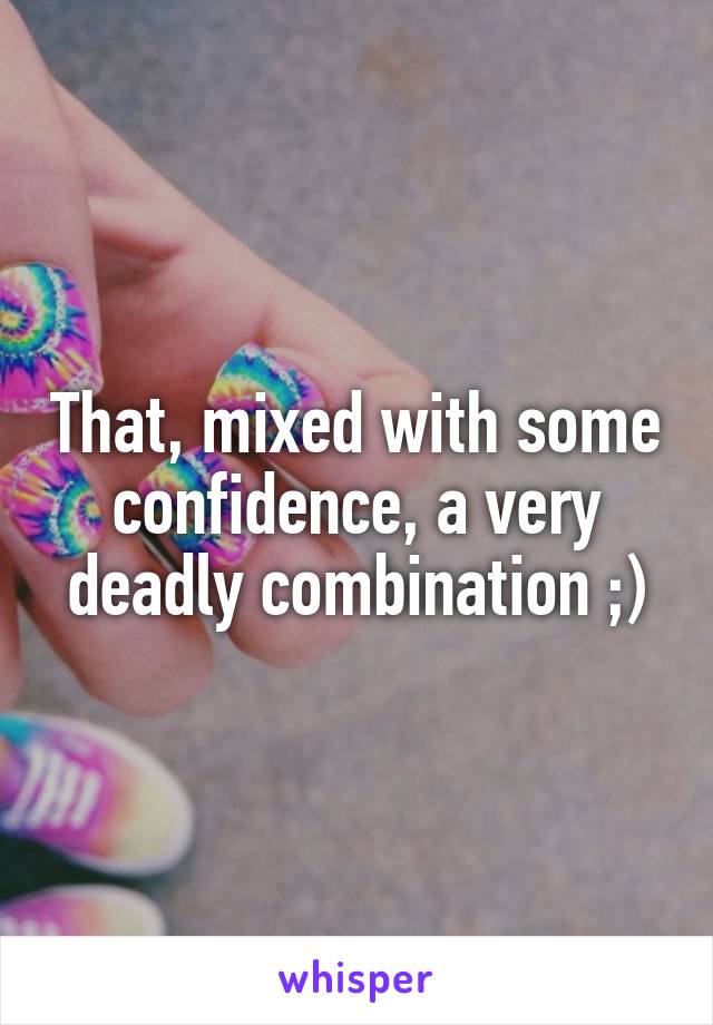 That, mixed with some confidence, a very deadly combination ;)