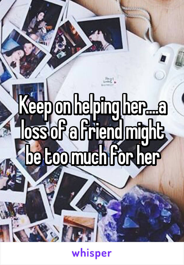 Keep on helping her....a loss of a friend might be too much for her