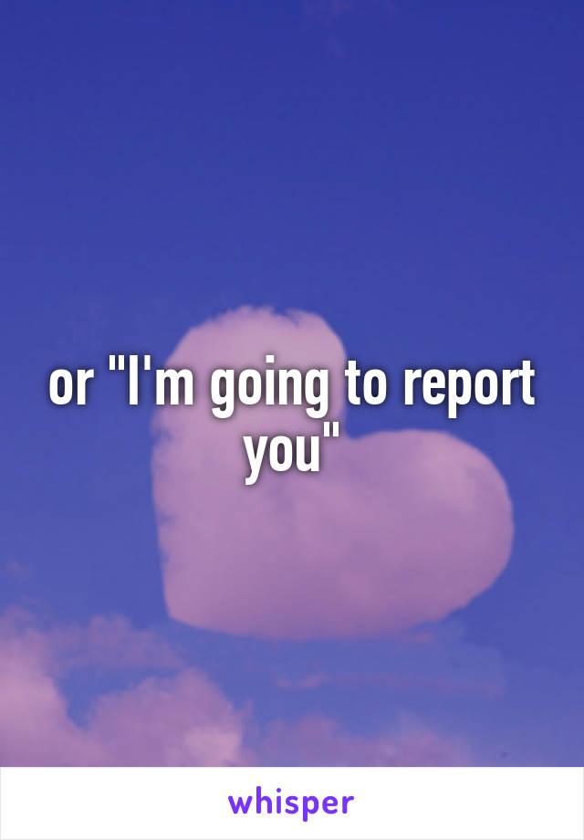 or "I'm going to report you"