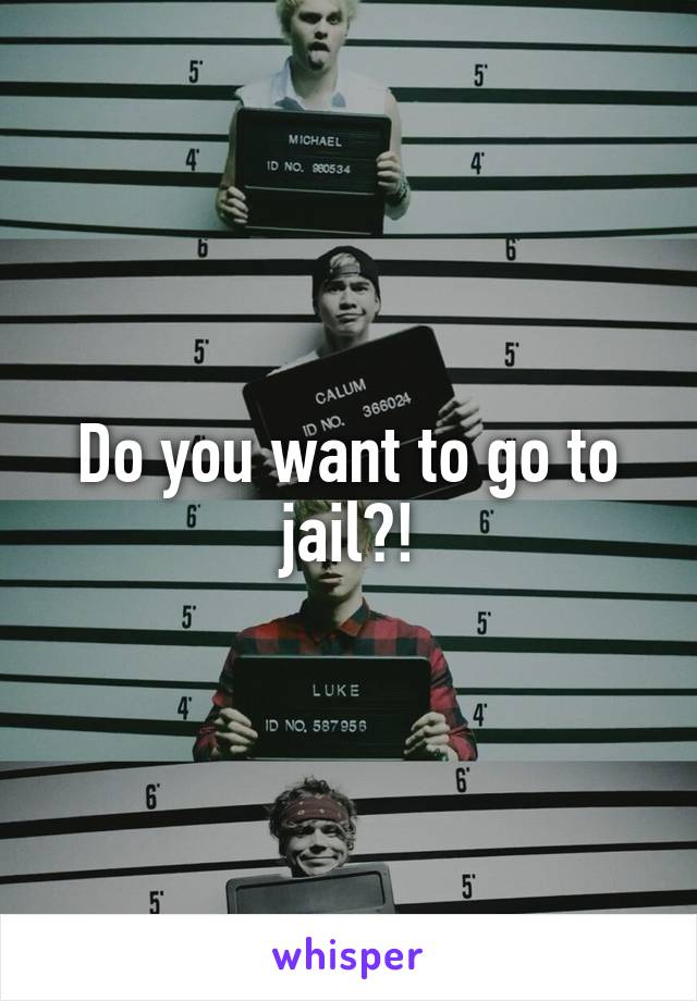 Do you want to go to jail?!