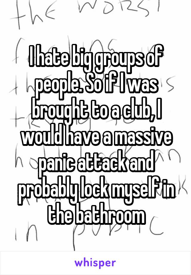 I hate big groups of people. So if I was brought to a club, I would have a massive panic attack and probably lock myself in the bathroom
